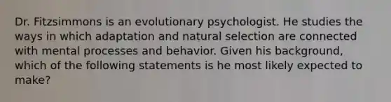 Dr. Fitzsimmons is an evolutionary psychologist. He studies the ways in which adaptation and natural selection are connected with mental processes and behavior. Given his background, which of the following statements is he most likely expected to make?