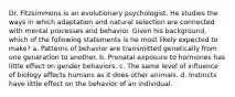 Dr. Fitzsimmons is an evolutionary psychologist. He studies the ways in which adaptation and natural selection are connected with mental processes and behavior. Given his background, which of the following statements is he most likely expected to make? a. Patterns of behavior are transmitted genetically from one generation to another. b. Prenatal exposure to hormones has little effect on gender behaviors. c. The same level of influence of biology affects humans as it does other animals. d. Instincts have little effect on the behavior of an individual.