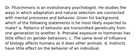 Dr. Fitzsimmons is an evolutionary psychologist. He studies the ways in which adaptation and natural selection are connected with mental processes and behavior. Given his background, which of the following statements is he most likely expected to make? a. Patterns of behavior are transmitted genetically from one generation to another. b. Prenatal exposure to hormones has little effect on gender behaviors. c. The same level of influence of biology affects humans as it does other animals. d. Instincts have little effect on the behavior of an individual.