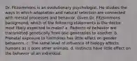 Dr. Fitzsimmons is an evolutionary psychologist. He studies the ways in which adaptation and natural selection are connected with mental processes and behavior. Given Dr. Fitzsimmons background, which of the following statements is the doctor most likely expected to make? a. Patterns of behavior are transmitted genetically from one generation to another. b. Prenatal exposure to hormones has little effect on gender behaviors. c. The same level of influence of biology affects humans as it does other animals. d. Instincts have little effect on the behavior of an individual.