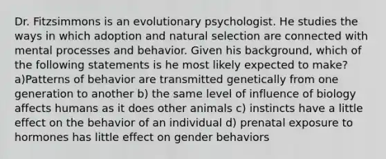 Dr. Fitzsimmons is an evolutionary psychologist. He studies the ways in which adoption and natural selection are connected with mental processes and behavior. Given his background, which of the following statements is he most likely expected to make? a)Patterns of behavior are transmitted genetically from one generation to another b) the same level of influence of biology affects humans as it does other animals c) instincts have a little effect on the behavior of an individual d) prenatal exposure to hormones has little effect on gender behaviors