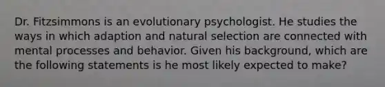 Dr. Fitzsimmons is an evolutionary psychologist. He studies the ways in which adaption and natural selection are connected with mental processes and behavior. Given his background, which are the following statements is he most likely expected to make?