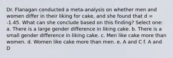 Dr. Flanagan conducted a meta-analysis on whether men and women differ in their liking for cake, and she found that d = -1.45. What can she conclude based on this finding? Select one: a. There is a large gender difference in liking cake. b. There is a small gender difference in liking cake. c. Men like cake more than women. d. Women like cake more than men. e. A and C f. A and D