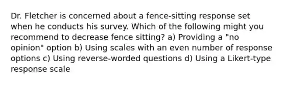 Dr. Fletcher is concerned about a fence-sitting response set when he conducts his survey. Which of the following might you recommend to decrease fence sitting? a) Providing a "no opinion" option b) Using scales with an even number of response options c) Using reverse-worded questions d) Using a Likert-type response scale