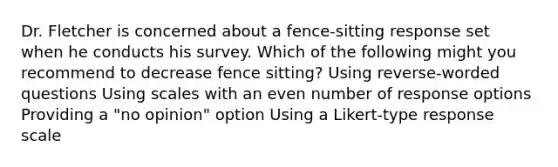 Dr. Fletcher is concerned about a fence-sitting response set when he conducts his survey. Which of the following might you recommend to decrease fence sitting? Using reverse-worded questions Using scales with an even number of response options Providing a "no opinion" option Using a Likert-type response scale