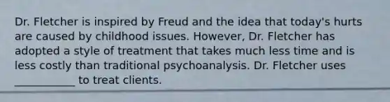 Dr. Fletcher is inspired by Freud and the idea that today's hurts are caused by childhood issues. However, Dr. Fletcher has adopted a style of treatment that takes much less time and is less costly than traditional psychoanalysis. Dr. Fletcher uses ___________ to treat clients.