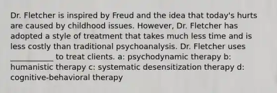 Dr. Fletcher is inspired by Freud and the idea that today's hurts are caused by childhood issues. However, Dr. Fletcher has adopted a style of treatment that takes much less time and is less costly than traditional psychoanalysis. Dr. Fletcher uses ___________ to treat clients. a: psychodynamic therapy b: humanistic therapy c: systematic desensitization therapy d: cognitive-behavioral therapy