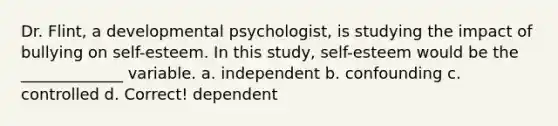 Dr. Flint, a developmental psychologist, is studying the impact of bullying on self-esteem. In this study, self-esteem would be the _____________ variable. a. independent b. confounding c. controlled d. Correct! dependent