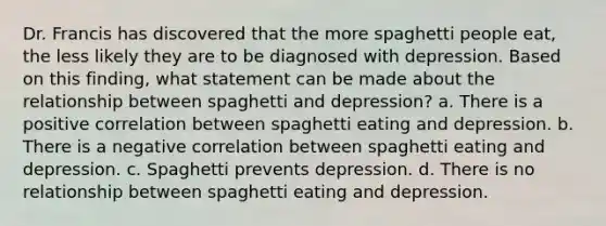 Dr. Francis has discovered that the more spaghetti people eat, the less likely they are to be diagnosed with depression. Based on this finding, what statement can be made about the relationship between spaghetti and depression? a. There is a positive correlation between spaghetti eating and depression. b. There is a negative correlation between spaghetti eating and depression. c. Spaghetti prevents depression. d. There is no relationship between spaghetti eating and depression.