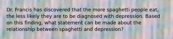 Dr. Francis has discovered that the more spaghetti people eat, the less likely they are to be diagnosed with depression. Based on this finding, what statement can be made about the relationship between spaghetti and depression?