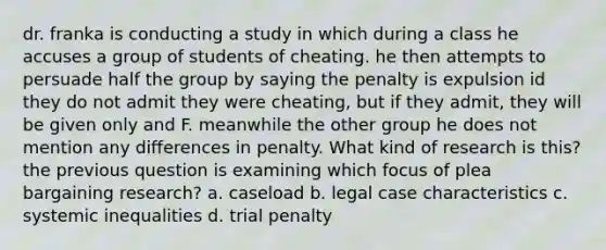 dr. franka is conducting a study in which during a class he accuses a group of students of cheating. he then attempts to persuade half the group by saying the penalty is expulsion id they do not admit they were cheating, but if they admit, they will be given only and F. meanwhile the other group he does not mention any differences in penalty. What kind of research is this? the previous question is examining which focus of plea bargaining research? a. caseload b. legal case characteristics c. systemic inequalities d. trial penalty