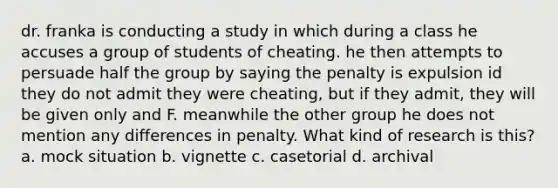 dr. franka is conducting a study in which during a class he accuses a group of students of cheating. he then attempts to persuade half the group by saying the penalty is expulsion id they do not admit they were cheating, but if they admit, they will be given only and F. meanwhile the other group he does not mention any differences in penalty. What kind of research is this? a. mock situation b. vignette c. casetorial d. archival