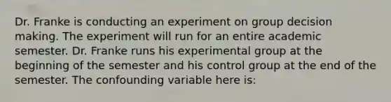 Dr. Franke is conducting an experiment on group decision making. The experiment will run for an entire academic semester. Dr. Franke runs his experimental group at the beginning of the semester and his control group at the end of the semester. The confounding variable here is: