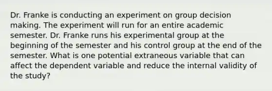 Dr. Franke is conducting an experiment on group decision making. The experiment will run for an entire academic semester. Dr. Franke runs his experimental group at the beginning of the semester and his control group at the end of the semester. What is one potential extraneous variable that can affect the dependent variable and reduce the internal validity of the study?