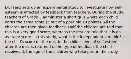 Dr. Franz sets up an experimental study to investigate how self-esteem is affected by feedback from teachers. During the study, teachers of Grade 3 administer a short quiz where each child earns the same score (5 out of a possible 10 points). All the children are then given feedback. Half the children are told that this is a very good score, whereas the rest are told that it is an average score. In this study, what is the independent variable? a. the child's score on the quiz b. the child's level of self-esteem after the quiz is returned c. the type of feedback the child receives d. the age of the children who take part in the study