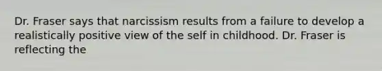 Dr. Fraser says that narcissism results from a failure to develop a realistically positive view of the self in childhood. Dr. Fraser is reflecting the