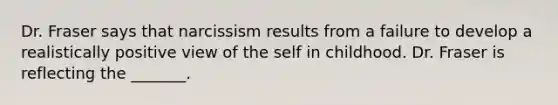 Dr. Fraser says that narcissism results from a failure to develop a realistically positive view of the self in childhood. Dr. Fraser is reflecting the _______.