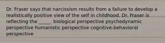 Dr. Fraser says that narcissism results from a failure to develop a realistically positive view of the self in childhood. Dr. Fraser is reflecting the _____. biological perspective psychodynamic perspective humanistic perspective cognitive-behavioral perspective