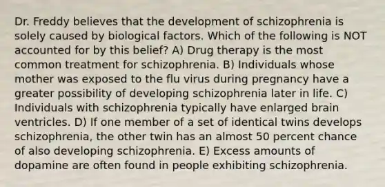 Dr. Freddy believes that the development of schizophrenia is solely caused by biological factors. Which of the following is NOT accounted for by this belief? A) Drug therapy is the most common treatment for schizophrenia. B) Individuals whose mother was exposed to the flu virus during pregnancy have a greater possibility of developing schizophrenia later in life. C) Individuals with schizophrenia typically have enlarged brain ventricles. D) If one member of a set of identical twins develops schizophrenia, the other twin has an almost 50 percent chance of also developing schizophrenia. E) Excess amounts of dopamine are often found in people exhibiting schizophrenia.