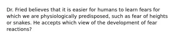 Dr. Fried believes that it is easier for humans to learn fears for which we are physiologically predisposed, such as fear of heights or snakes. He accepts which view of the development of fear reactions?