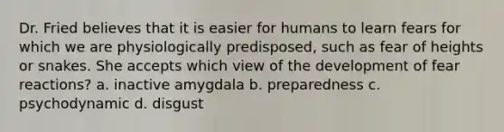 Dr. Fried believes that it is easier for humans to learn fears for which we are physiologically predisposed, such as fear of heights or snakes. She accepts which view of the development of fear reactions? a. inactive amygdala b. preparedness c. psychodynamic d. disgust