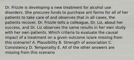 Dr. Frizzle is developing a new treatment for alcohol use disorders. She procures funds to purchase ant farms for all of her patients to take care of and observes that in all cases, the patients recover. Dr. Frizzle tells a colleague, Dr. Liz, about her success, and Dr. Liz observes the same results in her own study with her own patients. Which criteria to evaluate the causal impact of a treatment on a given outcome is/are missing from this scenario? A. Plausibility B. Strength of association C. Consistency D. Temporality E. All of the other answers are missing from this scenario