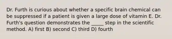 Dr. Furth is curious about whether a specific brain chemical can be suppressed if a patient is given a large dose of vitamin E. Dr. Furth's question demonstrates the _____ step in the scientific method. A) first B) second C) third D) fourth