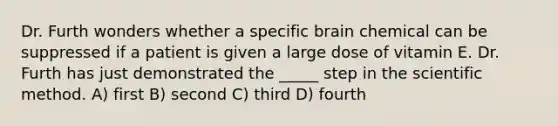 Dr. Furth wonders whether a specific brain chemical can be suppressed if a patient is given a large dose of vitamin E. Dr. Furth has just demonstrated the _____ step in the scientific method. A) first B) second C) third D) fourth