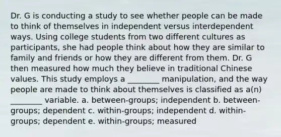 Dr. G is conducting a study to see whether people can be made to think of themselves in independent versus interdependent ways. Using college students from two different cultures as participants, she had people think about how they are similar to family and friends or how they are different from them. Dr. G then measured how much they believe in traditional Chinese values. This study employs a ________ manipulation, and the way people are made to think about themselves is classified as a(n) ________ variable. a. between-groups; independent b. between-groups; dependent c. within-groups; independent d. within-groups; dependent e. within-groups; measured