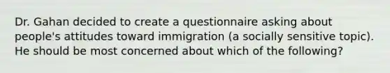 Dr. Gahan decided to create a questionnaire asking about people's attitudes toward immigration (a socially sensitive topic). He should be most concerned about which of the following?