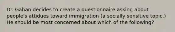 Dr. Gahan decides to create a questionnaire asking about people's attidues toward immigration (a socially sensitive topic.) He should be most concerned about which of the following?