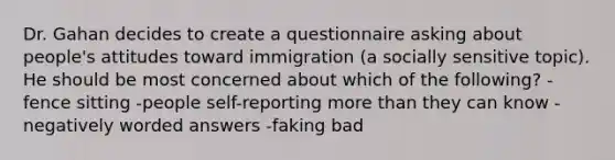 Dr. Gahan decides to create a questionnaire asking about people's attitudes toward immigration (a socially sensitive topic). He should be most concerned about which of the following? -fence sitting -people self-reporting more than they can know -negatively worded answers -faking bad