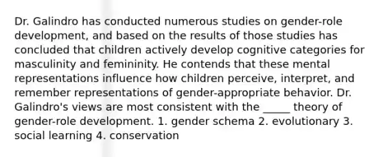 Dr. Galindro has conducted numerous studies on gender-role development, and based on the results of those studies has concluded that children actively develop cognitive categories for masculinity and femininity. He contends that these mental representations influence how children perceive, interpret, and remember representations of gender-appropriate behavior. Dr. Galindro's views are most consistent with the _____ theory of gender-role development. 1. gender schema 2. evolutionary 3. social learning 4. conservation