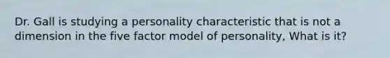 Dr. Gall is studying a personality characteristic that is not a dimension in the five factor model of personality, What is it?