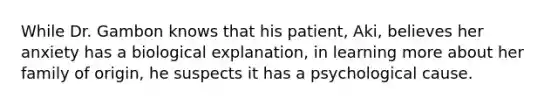 While Dr. Gambon knows that his patient, Aki, believes her anxiety has a biological explanation, in learning more about her family of origin, he suspects it has a psychological cause.