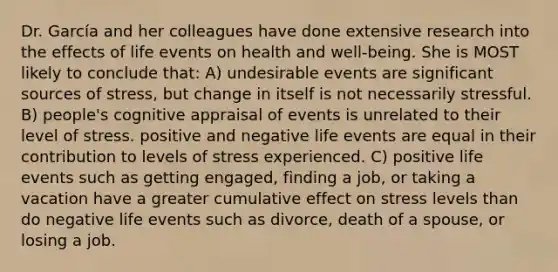 Dr. García and her colleagues have done extensive research into the effects of life events on health and well-being. She is MOST likely to conclude that: A) undesirable events are significant sources of stress, but change in itself is not necessarily stressful. B) people's cognitive appraisal of events is unrelated to their level of stress. positive and negative life events are equal in their contribution to levels of stress experienced. C) positive life events such as getting engaged, finding a job, or taking a vacation have a greater cumulative effect on stress levels than do negative life events such as divorce, death of a spouse, or losing a job.