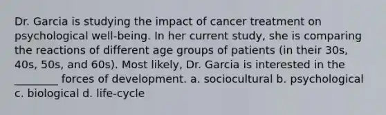 Dr. Garcia is studying the impact of cancer treatment on psychological well-being. In her current study, she is comparing the reactions of different age groups of patients (in their 30s, 40s, 50s, and 60s). Most likely, Dr. Garcia is interested in the ________ forces of development. a. sociocultural b. psychological c. biological d. life-cycle