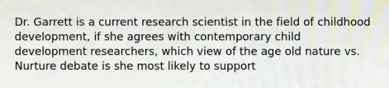 Dr. Garrett is a current research scientist in the field of childhood development, if she agrees with contemporary child development researchers, which view of the age old nature vs. Nurture debate is she most likely to support