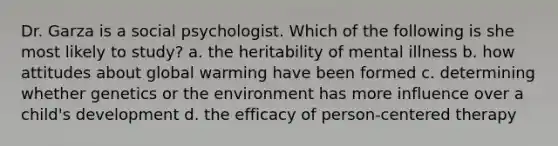 Dr. Garza is a social psychologist. Which of the following is she most likely to study? a. the heritability of mental illness b. how attitudes about global warming have been formed c. determining whether genetics or the environment has more influence over a child's development d. the efficacy of person-centered therapy