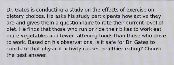 Dr. Gates is conducting a study on the effects of exercise on dietary choices. He asks his study participants how active they are and gives them a questionnaire to rate their current level of diet. He finds that those who run or ride their bikes to work eat more vegetables and fewer fattening foods than those who drive to work. Based on his observations, is it safe for Dr. Gates to conclude that physical activity causes healthier eating? Choose the best answer.