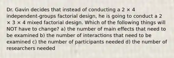 Dr. Gavin decides that instead of conducting a 2 × 4 independent-groups factorial design, he is going to conduct a 2 × 3 × 4 mixed factorial design. Which of the following things will NOT have to change? a) the number of main effects that need to be examined b) the number of interactions that need to be examined c) the number of participants needed d) the number of researchers needed