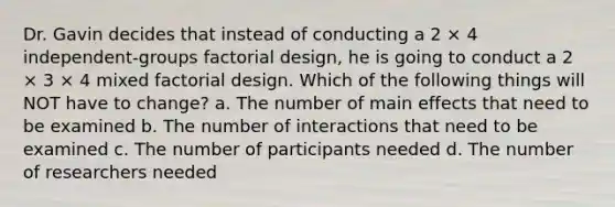 Dr. Gavin decides that instead of conducting a 2 × 4 independent-groups factorial design, he is going to conduct a 2 × 3 × 4 mixed factorial design. Which of the following things will NOT have to change? a. The number of main effects that need to be examined b. The number of interactions that need to be examined c. The number of participants needed d. The number of researchers needed