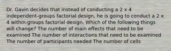 Dr. Gavin decides that instead of conducting a 2 x 4 independent-groups factorial design, he is going to conduct a 2 x 4 within-groups factorial design. Which of the following things will change? The number of main effects that need to be examined The number of interactions that need to be examined The number of participants needed The number of cells