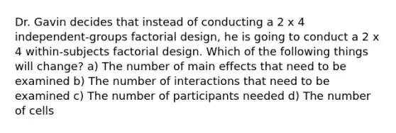 Dr. Gavin decides that instead of conducting a 2 x 4 independent-groups factorial design, he is going to conduct a 2 x 4 within-subjects factorial design. Which of the following things will change? a) The number of main effects that need to be examined b) The number of interactions that need to be examined c) The number of participants needed d) The number of cells