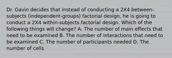 Dr. Gavin decides that instead of conducting a 2X4 between-subjects (independent-groups) factorial design, he is going to conduct a 2X4 within-subjects factorial design. Which of the following things will change? A. The number of main effects that need to be examined B. The number of interactions that need to be examined C. The number of participants needed D. The number of cells