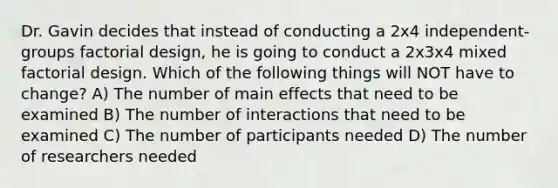 Dr. Gavin decides that instead of conducting a 2x4 independent-groups factorial design, he is going to conduct a 2x3x4 mixed factorial design. Which of the following things will NOT have to change? A) The number of main effects that need to be examined B) The number of interactions that need to be examined C) The number of participants needed D) The number of researchers needed