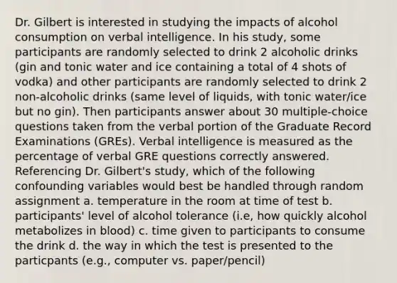 Dr. Gilbert is interested in studying the impacts of alcohol consumption on verbal intelligence. In his study, some participants are randomly selected to drink 2 alcoholic drinks (gin and tonic water and ice containing a total of 4 shots of vodka) and other participants are randomly selected to drink 2 non-alcoholic drinks (same level of liquids, with tonic water/ice but no gin). Then participants answer about 30 multiple-choice questions taken from the verbal portion of the Graduate Record Examinations (GREs). Verbal intelligence is measured as the percentage of verbal GRE questions correctly answered. Referencing Dr. Gilbert's study, which of the following confounding variables would best be handled through random assignment a. temperature in the room at time of test b. participants' level of alcohol tolerance (i.e, how quickly alcohol metabolizes in blood) c. time given to participants to consume the drink d. the way in which the test is presented to the particpants (e.g., computer vs. paper/pencil)