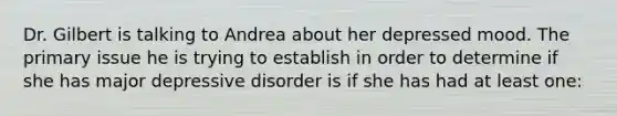 Dr. Gilbert is talking to Andrea about her depressed mood. The primary issue he is trying to establish in order to determine if she has major depressive disorder is if she has had at least one: