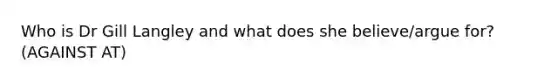 Who is Dr Gill Langley and what does she believe/argue for? (AGAINST AT)