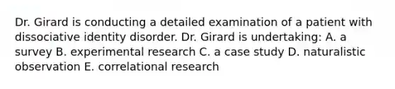 Dr. Girard is conducting a detailed examination of a patient with dissociative identity disorder. Dr. Girard is undertaking: A. a survey B. experimental research C. a case study D. naturalistic observation E. correlational research